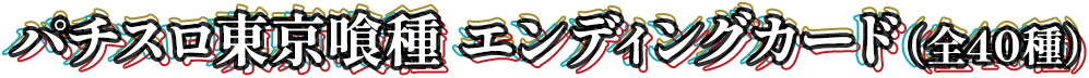 パチスロ東京喰種 エンディングカード（全40種）。第1弾のクリアカードに続き、第2弾ではエンディングカードが登場！金木 研、霧嶋 董香、鈴屋 什造、有馬 貴将など、人気キャラクターの名シーンを網羅した全40種のラインナップ！